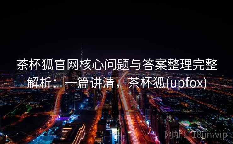 茶杯狐官网核心问题与答案整理完整解析：一篇讲清，茶杯狐(upfox)