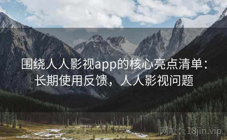 围绕人人影视app的核心亮点清单：长期使用反馈，人人影视问题