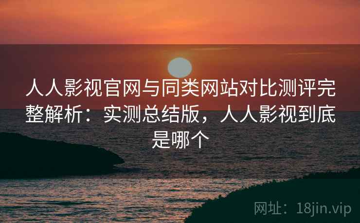 人人影视官网与同类网站对比测评完整解析：实测总结版，人人影视到底是哪个