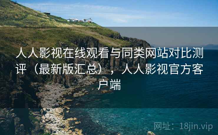 人人影视在线观看与同类网站对比测评（最新版汇总），人人影视官方客户端