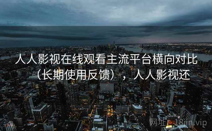 人人影视在线观看主流平台横向对比（长期使用反馈），人人影视还