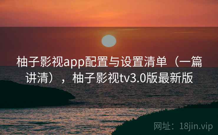 柚子影视app配置与设置清单（一篇讲清），柚子影视tv3.0版最新版