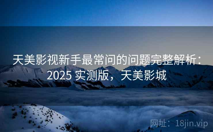 天美影视新手最常问的问题完整解析：2025 实测版，天美影城