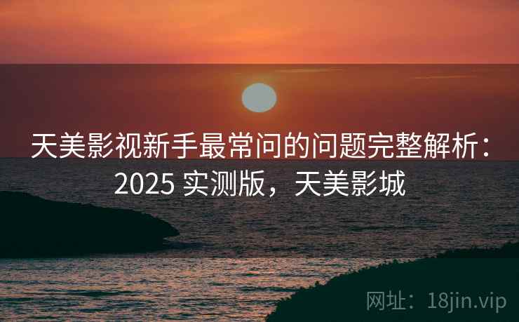 天美影视新手最常问的问题完整解析：2025 实测版，天美影城
