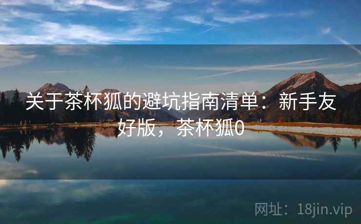 关于茶杯狐的避坑指南清单:新手友好版,茶杯狐0 关于茶杯狐的避坑指南清单:新手友好版,茶杯狐0