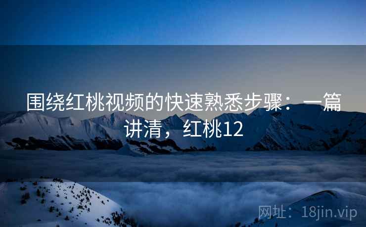 围绕红桃视频的快速熟悉步骤：一篇讲清，红桃12