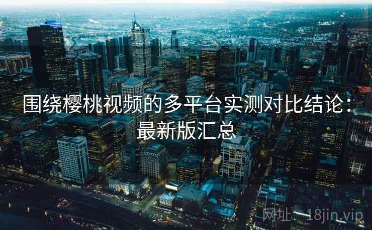 围绕樱桃视频的多平台实测对比结论:最新版汇总 围绕樱桃视频的多平台实测对比结论:最新版汇总
