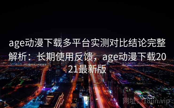 age动漫下载多平台实测对比结论完整解析：长期使用反馈，age动漫下载2021最新版