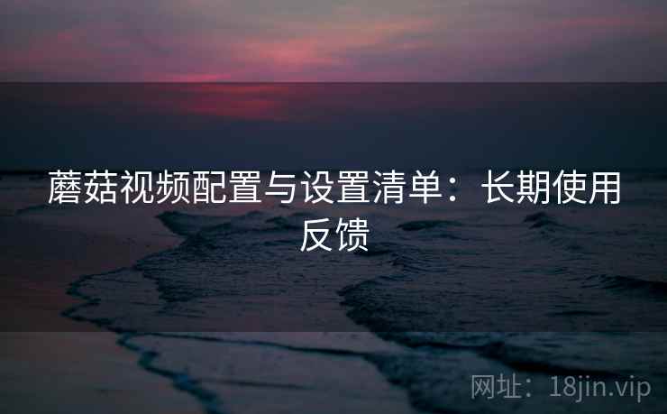 蘑菇视频配置与设置清单：长期使用反馈