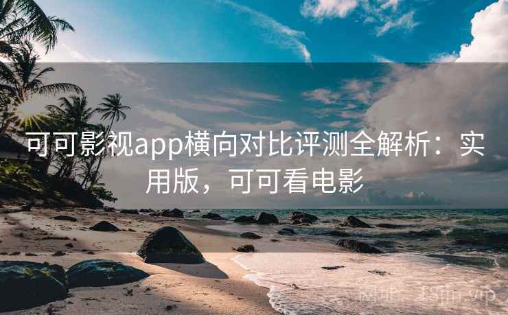 可可影视app横向对比评测全解析：实用版，可可看电影