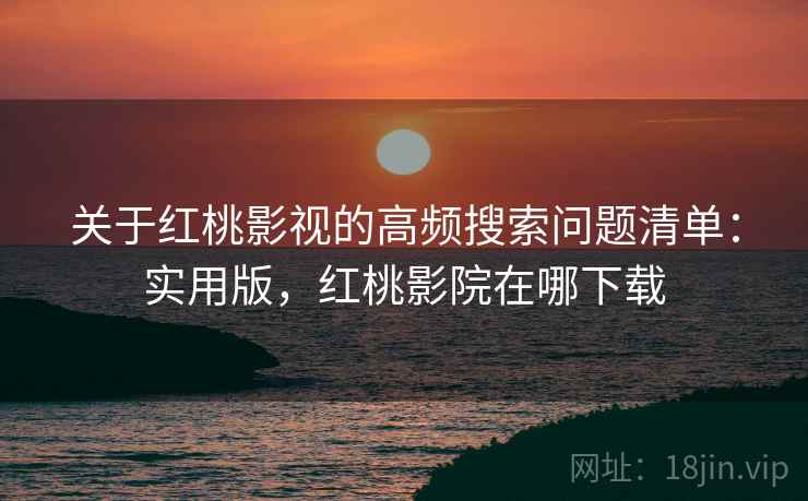 关于红桃影视的高频搜索问题清单：实用版，红桃影院在哪下载