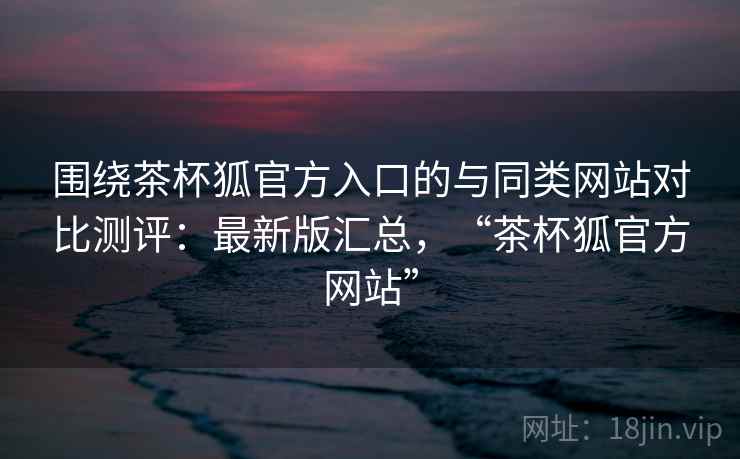 围绕茶杯狐官方入口的与同类网站对比测评：最新版汇总，“茶杯狐官方网站”
