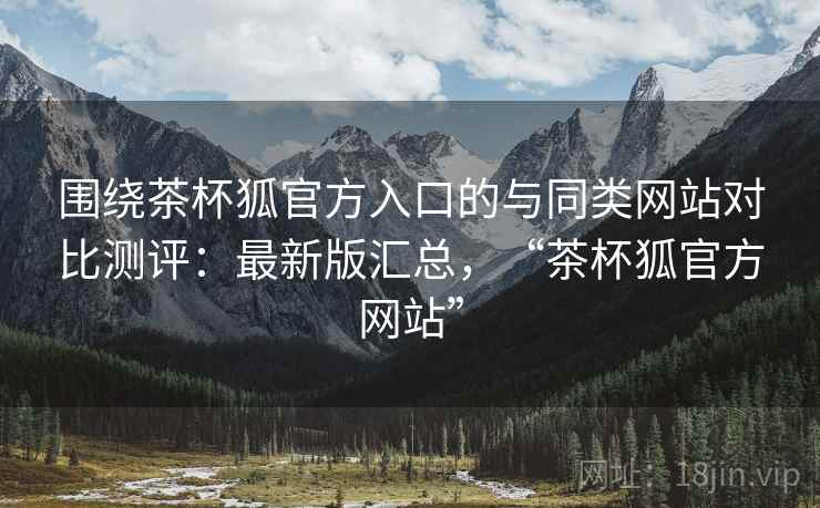 围绕茶杯狐官方入口的与同类网站对比测评：最新版汇总，“茶杯狐官方网站”