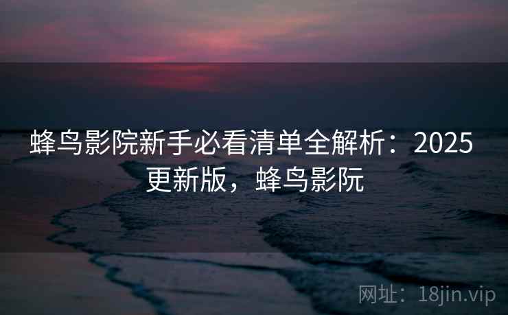 蜂鸟影院新手必看清单全解析：2025 更新版，蜂鸟影阮