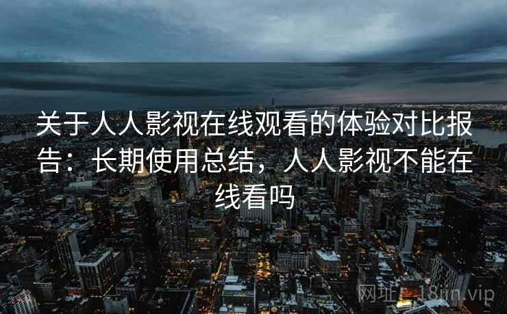 关于人人影视在线观看的体验对比报告：长期使用总结，人人影视不能在线看吗