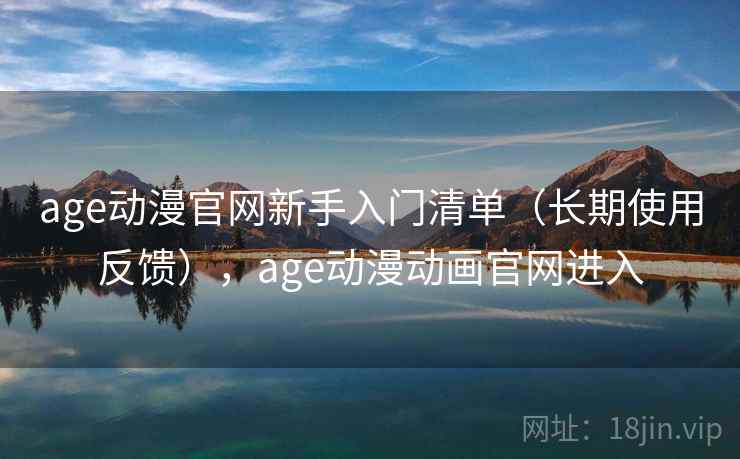 age动漫官网新手入门清单（长期使用反馈），age动漫动画官网进入