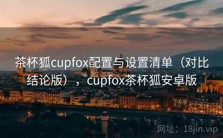 茶杯狐cupfox配置与设置清单（对比结论版），cupfox茶杯狐安卓版