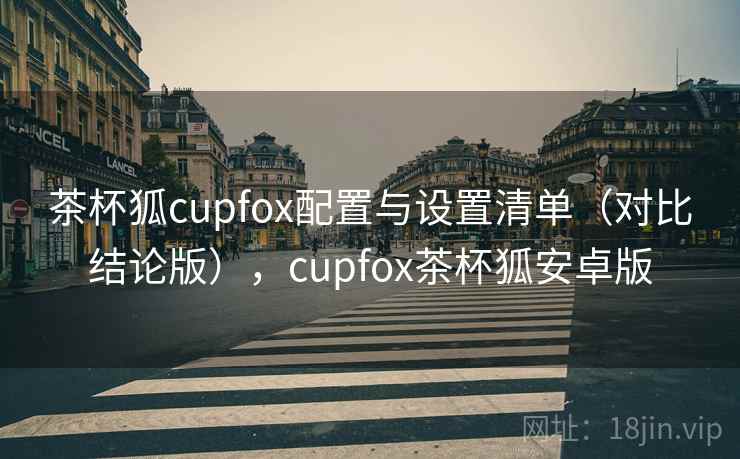 茶杯狐cupfox配置与设置清单（对比结论版），cupfox茶杯狐安卓版