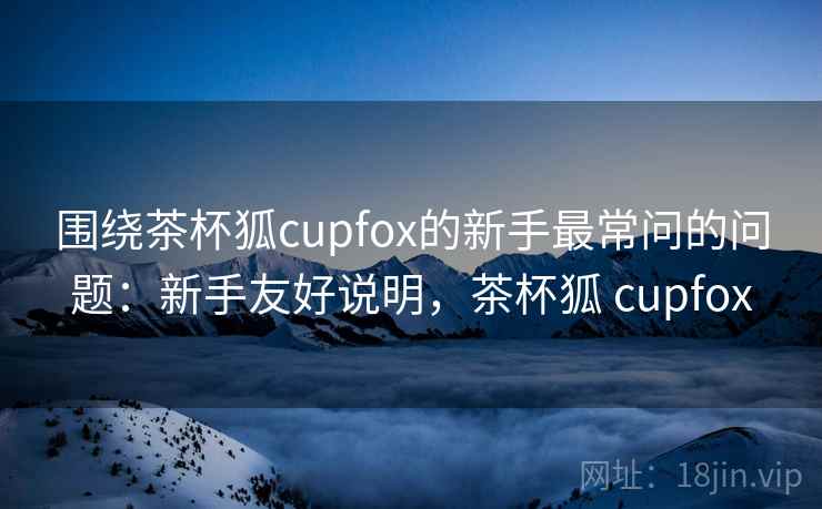 围绕茶杯狐cupfox的新手最常问的问题：新手友好说明，茶杯狐 cupfox