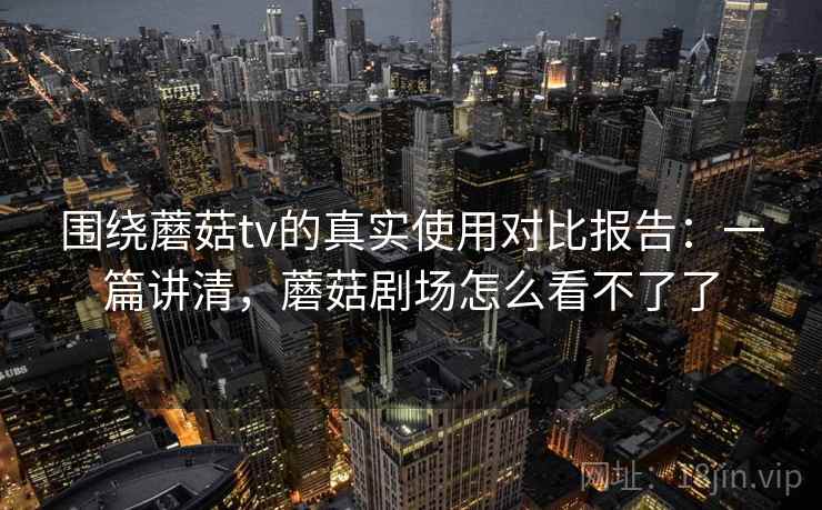 围绕蘑菇tv的真实使用对比报告：一篇讲清，蘑菇剧场怎么看不了了