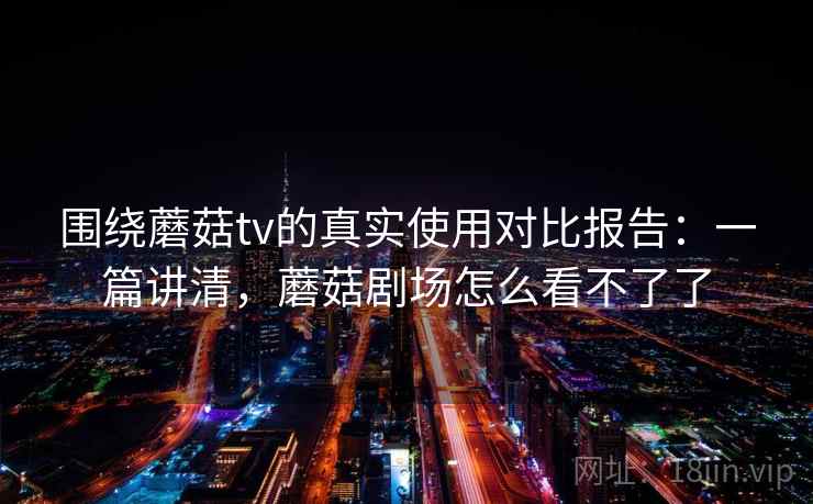 围绕蘑菇tv的真实使用对比报告：一篇讲清，蘑菇剧场怎么看不了了