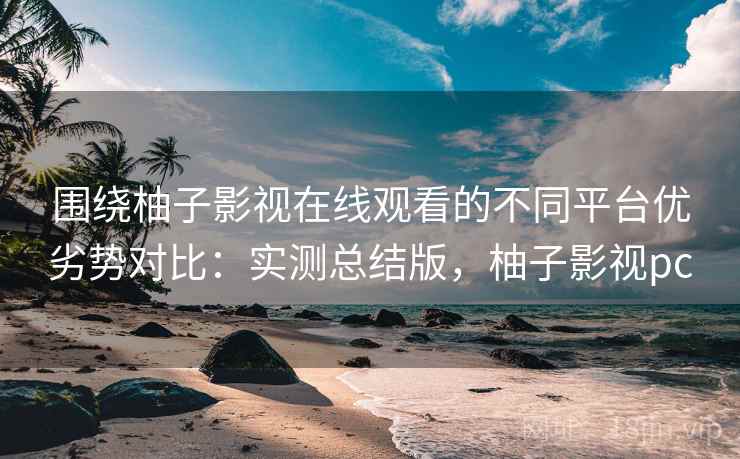 围绕柚子影视在线观看的不同平台优劣势对比：实测总结版，柚子影视pc