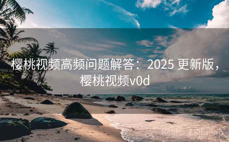 樱桃视频高频问题解答：2025 更新版，樱桃视频v0d