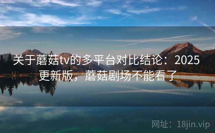 关于蘑菇tv的多平台对比结论：2025 更新版，蘑菇剧场不能看了