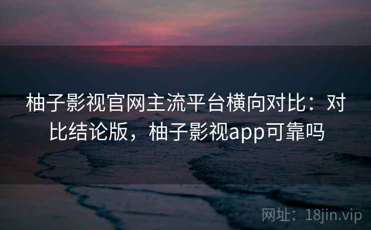 柚子影视官网主流平台横向对比：对比结论版，柚子影视app可靠吗