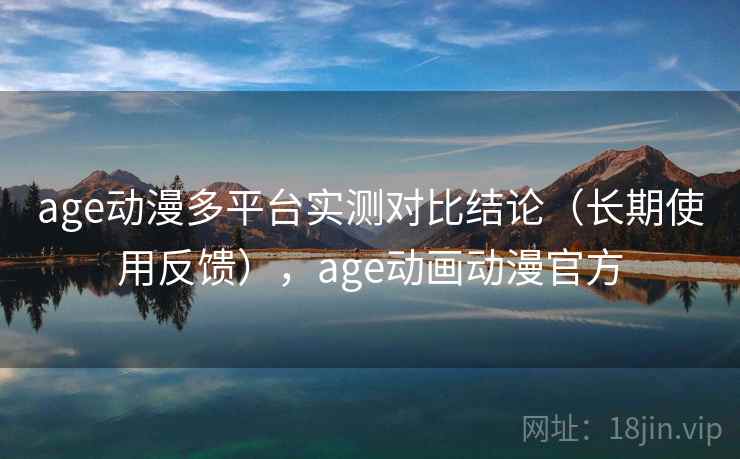 age动漫多平台实测对比结论（长期使用反馈），age动画动漫官方