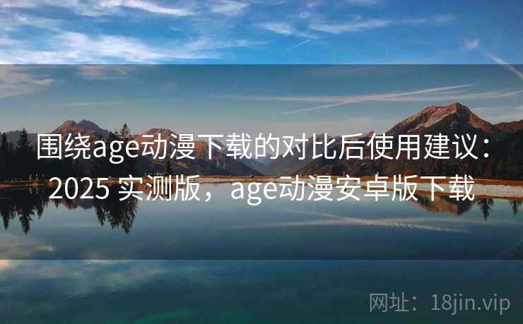 围绕age动漫下载的对比后使用建议：2025 实测版，age动漫安卓版下载