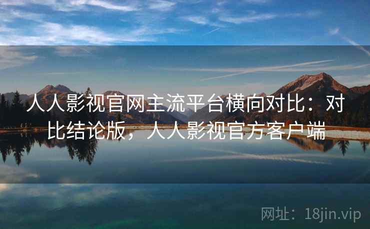 人人影视官网主流平台横向对比：对比结论版，人人影视官方客户端