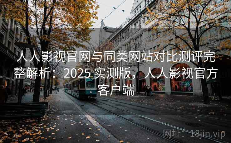 人人影视官网与同类网站对比测评完整解析：2025 实测版，人人影视官方客户端