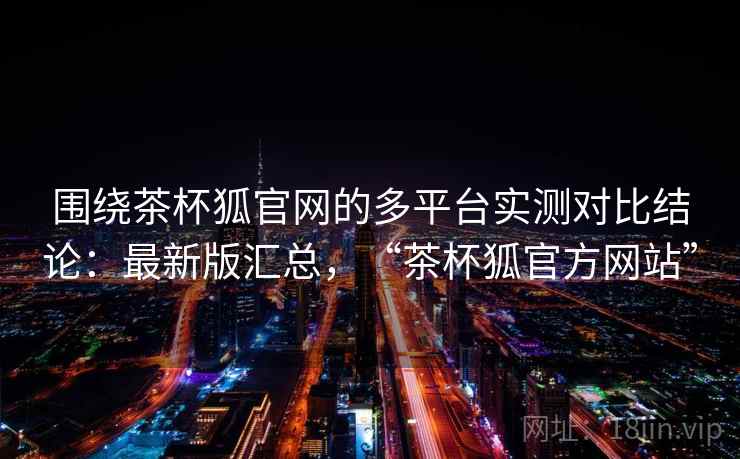围绕茶杯狐官网的多平台实测对比结论：最新版汇总，“茶杯狐官方网站”