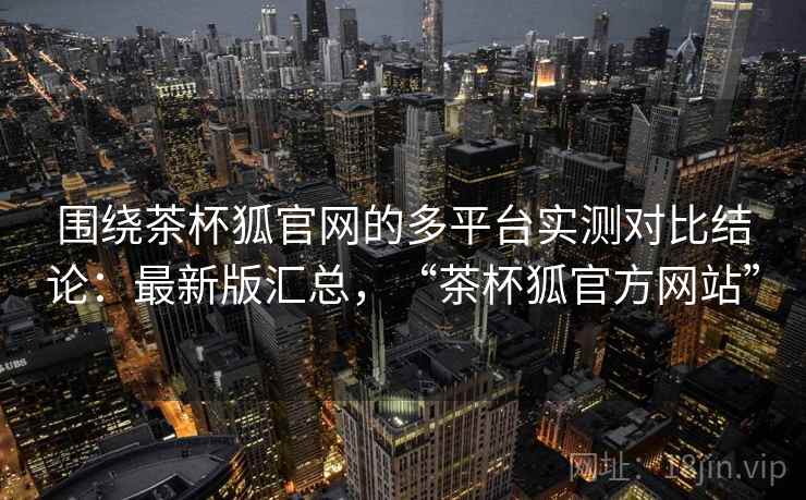 围绕茶杯狐官网的多平台实测对比结论：最新版汇总，“茶杯狐官方网站”