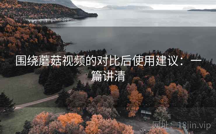 围绕蘑菇视频的对比后使用建议:一篇讲清 围绕蘑菇视频的对比后使用建议:一篇讲清