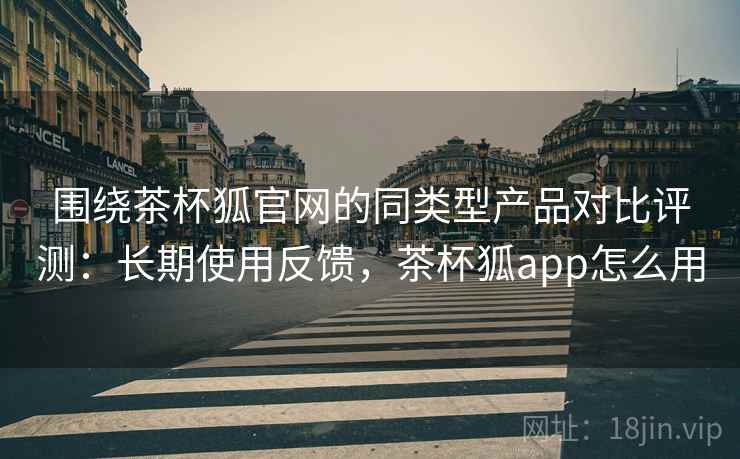 围绕茶杯狐官网的同类型产品对比评测：长期使用反馈，茶杯狐app怎么用