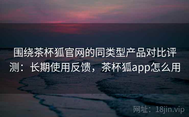 围绕茶杯狐官网的同类型产品对比评测:长期使用反馈,茶杯狐app怎么用 围绕茶杯狐官网的同类型产品对比评测:长期使用反馈,茶杯狐app怎么用