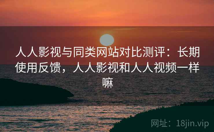 人人影视与同类网站对比测评：长期使用反馈，人人影视和人人视频一样嘛