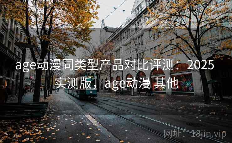 age动漫同类型产品对比评测：2025 实测版，age动漫 其他