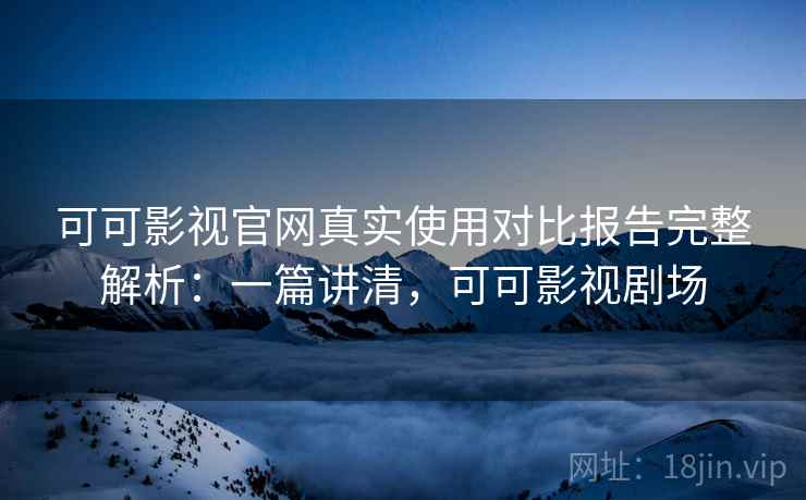 可可影视官网真实使用对比报告完整解析：一篇讲清，可可影视剧场