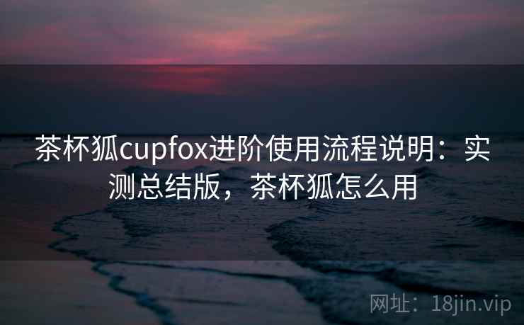 茶杯狐cupfox进阶使用流程说明:实测总结版,茶杯狐怎么用 茶杯狐cupfox进阶使用流程说明:实测总结版,茶杯狐怎么用