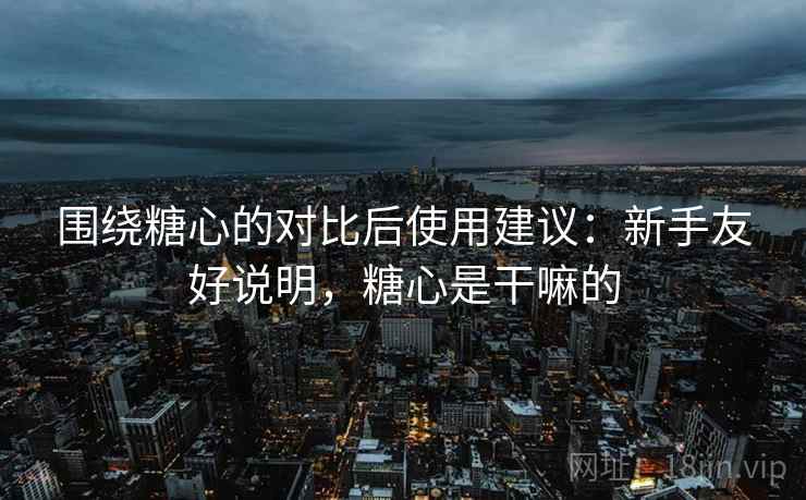 围绕糖心的对比后使用建议：新手友好说明，糖心是干嘛的