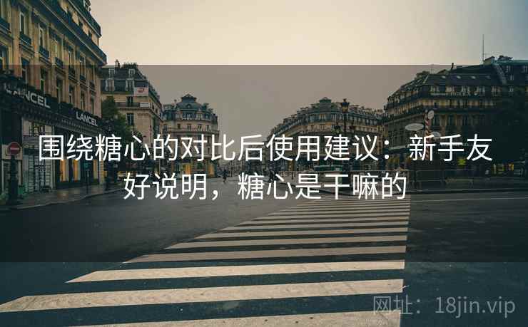围绕糖心的对比后使用建议:新手友好说明,糖心是干嘛的 围绕糖心的对比后使用建议:新手友好说明,糖心是干嘛的