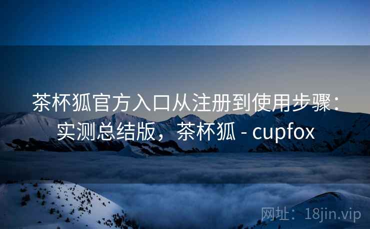 茶杯狐官方入口从注册到使用步骤：实测总结版，茶杯狐 - cupfox