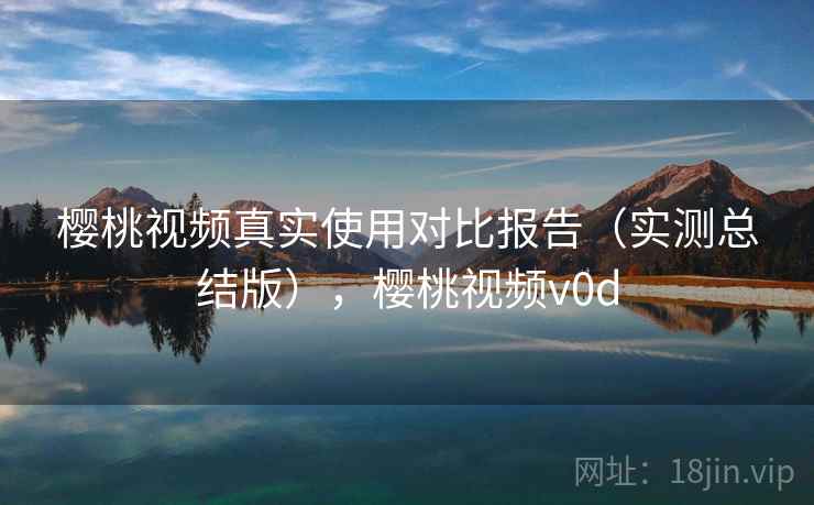 樱桃视频真实使用对比报告（实测总结版），樱桃视频v0d