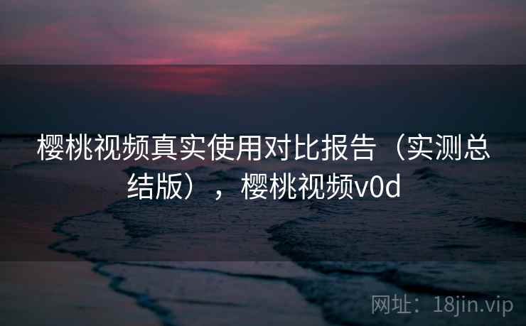 樱桃视频真实使用对比报告(实测总结版),樱桃视频v0d 樱桃视频真实使用对比报告(实测总结版),樱桃视频v0d