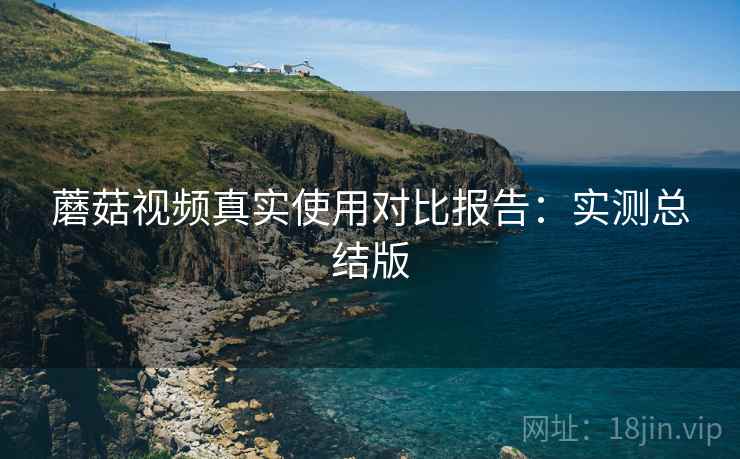 蘑菇视频真实使用对比报告:实测总结版 蘑菇视频真实使用对比报告:实测总结版