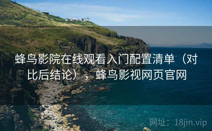 蜂鸟影院在线观看入门配置清单(对比后结论),蜂鸟影视网页官网 蜂鸟影院在线观看入门配置清单(对比后结论),蜂鸟影视网页官网