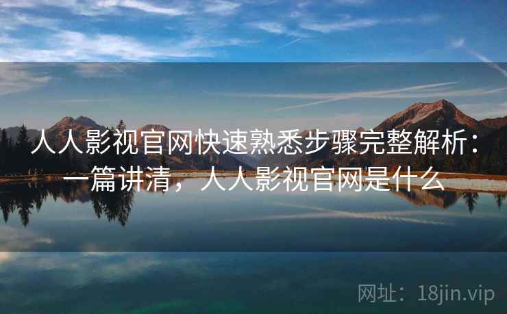人人影视官网快速熟悉步骤完整解析：一篇讲清，人人影视官网是什么